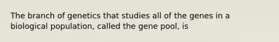 The branch of genetics that studies all of the genes in a biological population, called the gene pool, is