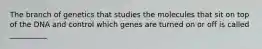 The branch of genetics that studies the molecules that sit on top of the DNA and control which genes are turned on or off is called __________