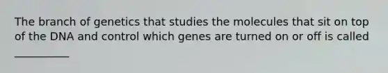 The branch of genetics that studies the molecules that sit on top of the DNA and control which genes are turned on or off is called __________