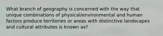 What branch of geography is concerned with the way that unique combinations of physical/environmental and human factors produce territories or areas with distinctive landscapes and cultural attributes is known as?