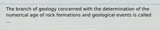 The branch of geology concerned with the determination of the numerical age of rock formations and geological events is called ...