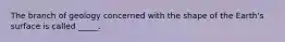 The branch of geology concerned with the shape of the Earth's surface is called _____.