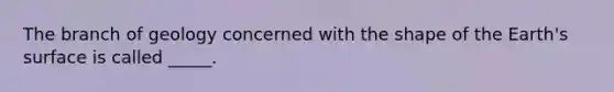 The branch of geology concerned with the shape of the Earth's surface is called _____.