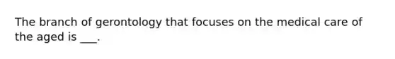 The branch of gerontology that focuses on the medical care of the aged is ___.