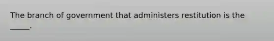 The branch of government that administers restitution is the _____.