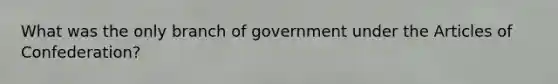 What was the only branch of government under the Articles of Confederation?