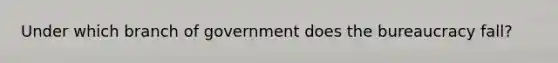 Under which branch of government does the bureaucracy fall?