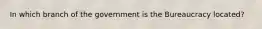 In which branch of the government is the Bureaucracy located?