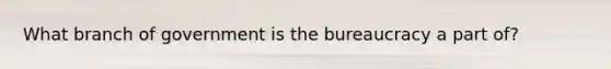 What branch of government is the bureaucracy a part of?