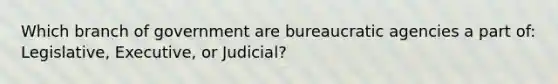 Which branch of government are bureaucratic agencies a part of: Legislative, Executive, or Judicial?