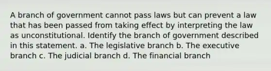 A branch of government cannot pass laws but can prevent a law that has been passed from taking effect by interpreting the law as unconstitutional. Identify the branch of government described in this statement. a. The legislative branch b. <a href='https://www.questionai.com/knowledge/kBllUhZHhd-the-executive-branch' class='anchor-knowledge'>the executive branch</a> c. The judicial branch d. The financial branch