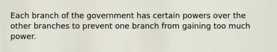 Each branch of the government has certain powers over the other branches to prevent one branch from gaining too much power.