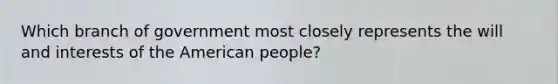 Which branch of government most closely represents the will and interests of the American people?