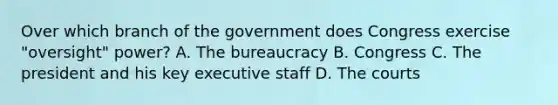 Over which branch of the government does Congress exercise "oversight" power? A. The bureaucracy B. Congress C. The president and his key executive staff D. The courts