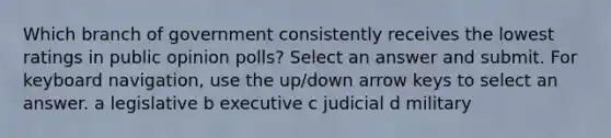 Which branch of government consistently receives the lowest ratings in public opinion polls? Select an answer and submit. For keyboard navigation, use the up/down arrow keys to select an answer. a legislative b executive c judicial d military