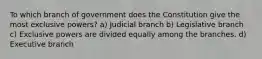 To which branch of government does the Constitution give the most exclusive powers? a) Judicial branch b) Legislative branch c) Exclusive powers are divided equally among the branches. d) Executive branch