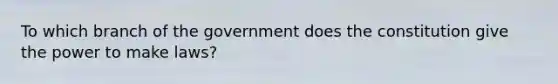 To which branch of the government does the constitution give the power to make laws?