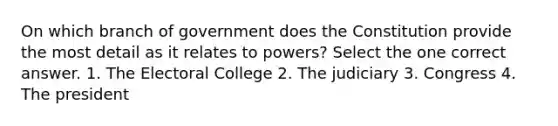 On which branch of government does the Constitution provide the most detail as it relates to powers? Select the one correct answer. 1. The Electoral College 2. The judiciary 3. Congress 4. The president