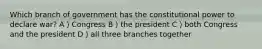 Which branch of government has the constitutional power to declare war? A）Congress B）the president C）both Congress and the president D）all three branches together