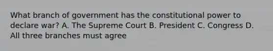 What branch of government has the constitutional power to declare war? A. The Supreme Court B. President C. Congress D. All three branches must agree