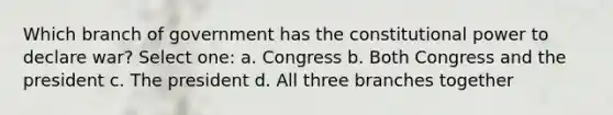 Which branch of government has the constitutional power to declare war? Select one: a. Congress b. Both Congress and the president c. The president d. All three branches together