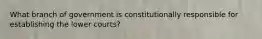 What branch of government is constitutionally responsible for establishing the lower courts?