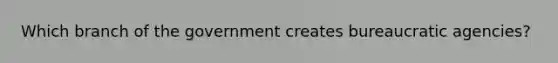 Which branch of the government creates bureaucratic agencies?