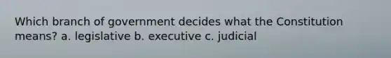 Which branch of government decides what the Constitution means? a. legislative b. executive c. judicial