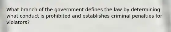 What branch of the government defines the law by determining what conduct is prohibited and establishes criminal penalties for violators?