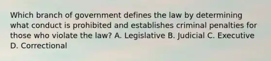 Which branch of government defines the law by determining what conduct is prohibited and establishes criminal penalties for those who violate the law? A. Legislative B. Judicial C. Executive D. Correctional