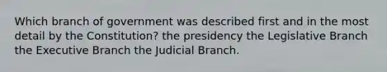 Which branch of government was described first and in the most detail by the Constitution? the presidency the Legislative Branch the Executive Branch the Judicial Branch.