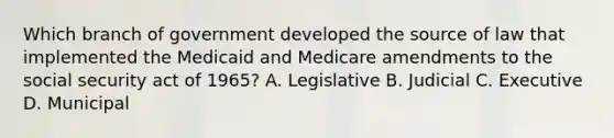 Which branch of government developed the source of law that implemented the Medicaid and Medicare amendments to the social security act of 1965? A. Legislative B. Judicial C. Executive D. Municipal