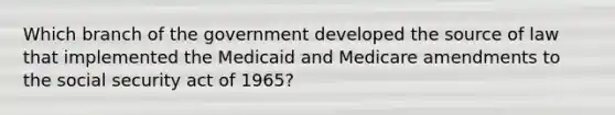 Which branch of the government developed the source of law that implemented the Medicaid and Medicare amendments to the social security act of 1965?