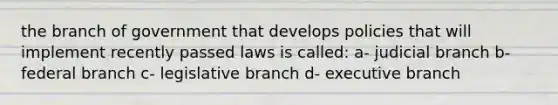 the branch of government that develops policies that will implement recently passed laws is called: a- judicial branch b- federal branch c- legislative branch d- executive branch