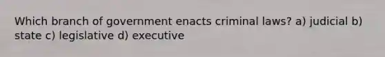 Which branch of government enacts criminal laws? a) judicial b) state c) legislative d) executive