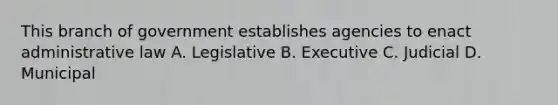 This branch of government establishes agencies to enact administrative law A. Legislative B. Executive C. Judicial D. Municipal