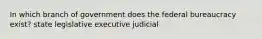 In which branch of government does the federal bureaucracy exist? state legislative executive judicial