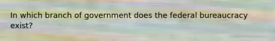 In which branch of government does the federal bureaucracy exist?