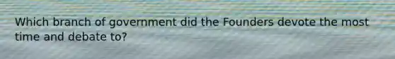 Which branch of government did the Founders devote the most time and debate to?