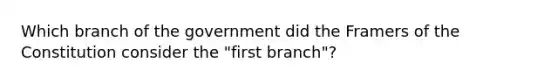 Which branch of the government did the Framers of the Constitution consider the "first branch"?