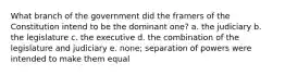 What branch of the government did the framers of the Constitution intend to be the dominant one? a. the judiciary b. the legislature c. the executive d. the combination of the legislature and judiciary e. none; separation of powers were intended to make them equal