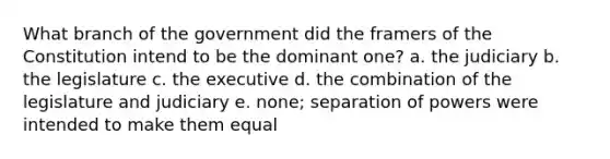 What branch of the government did the framers of the Constitution intend to be the dominant one? a. the judiciary b. the legislature c. the executive d. the combination of the legislature and judiciary e. none; separation of powers were intended to make them equal