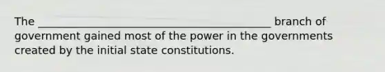 The ___________________________________________ branch of government gained most of the power in the governments created by the initial state constitutions.