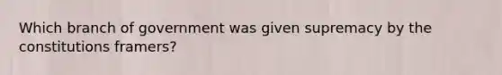 Which branch of government was given supremacy by the constitutions framers?