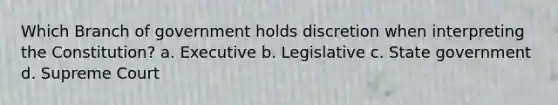 Which Branch of government holds discretion when interpreting the Constitution? a. Executive b. Legislative c. State government d. Supreme Court