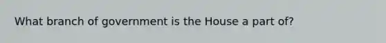 What branch of government is the House a part of?