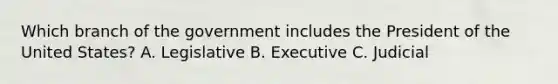 Which branch of the government includes the President of the United States? A. Legislative B. Executive C. Judicial