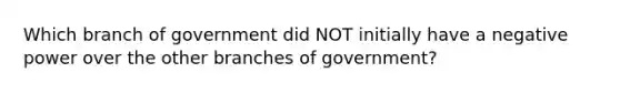 Which branch of government did NOT initially have a negative power over the other branches of government?