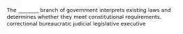 The ________ branch of government interprets existing laws and determines whether they meet constitutional requirements. correctional bureaucratic judicial legislative executive