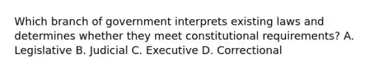 Which branch of government interprets existing laws and determines whether they meet constitutional requirements? A. Legislative B. Judicial C. Executive D. Correctional